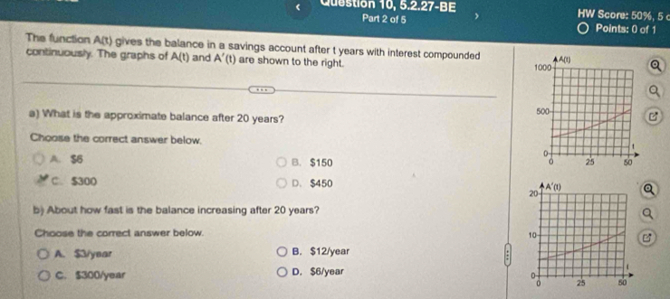 Question 10, 5.2.27-BE HW Score: 50%, 5 c
Part 2 of 5 Points: 0 of 1
The function A(t) gives the balance in a savings account after t years with interest compounded 
continuously. The graphs of A(t) and A'(t) are shown to the right. 
Q
a) What is the approximate balance after 20 years? B
Choose the correct answer below.
A. $6 B. $150
C. $300 D. $450
Q
b) About how fast is the balance increasing after 20 years?
a
Choose the correct answer below.

A. $3/year B. $12/year
C. $300/year D. $6/year