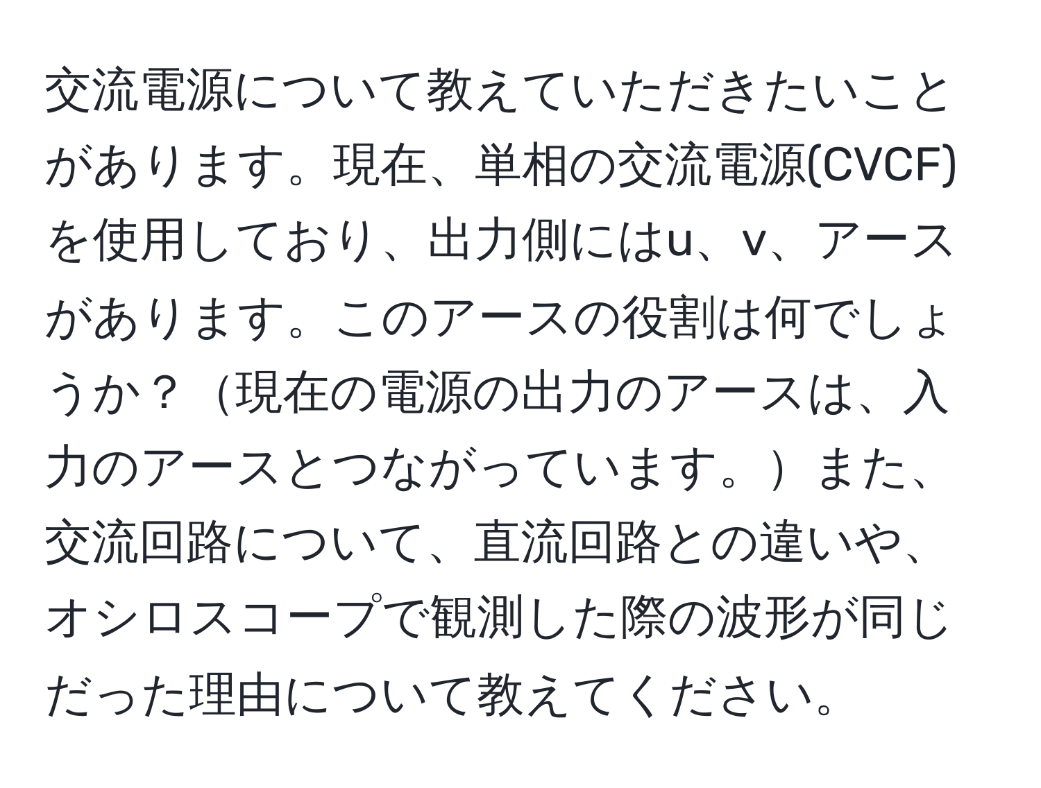 交流電源について教えていただきたいことがあります。現在、単相の交流電源(CVCF)を使用しており、出力側にはu、v、アースがあります。このアースの役割は何でしょうか？現在の電源の出力のアースは、入力のアースとつながっています。また、交流回路について、直流回路との違いや、オシロスコープで観測した際の波形が同じだった理由について教えてください。