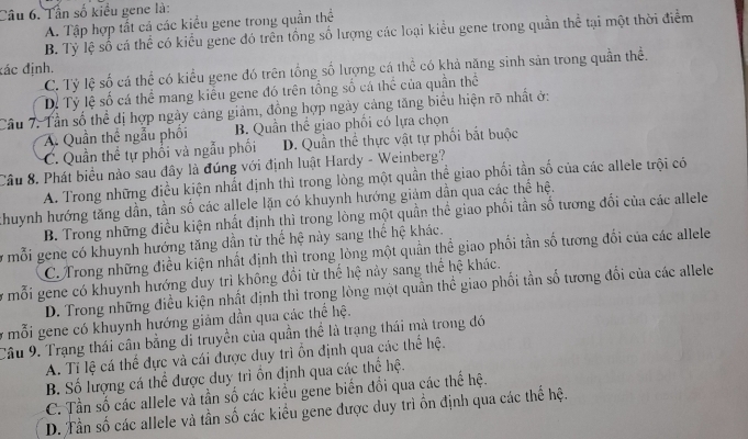 Tần số kiều gene là:
A. Tập hợp tất cá các kiểu gene trong quần thể
B. Tỷ lệ số cá thể có kiểu gene đó trên tổng số lượng các loại kiểu gene trong quần thể tại một thời điểm
đác định,
C. Tỷ lệ số cá thể có kiểu gene đó trên tổng số lượng cá thể có khả năng sinh sản trong quần thể.
Dỷ Tỷ lệ số cá thể mang kiểu gene đó trên tổng số cá thể của quần thể
Câu 7. Tần số thể dị hợp ngày cảng giảm, đồng hợp ngày cảng tăng biểu hiện rõ nhất ở:
A. Quần thế ngẫu phối B. Quần thể giao phối có lựa chọn
C. Quần thể tự phối và ngẫu phối D. Quần thể thực vật tự phối bắt buộc
Câu 8. Phát biểu nào sau đây là đúng với định luật Hardy - Weinberg?
A. Trong những điều kiện nhất định thì trong lòng một quần thể giao phối tần số của các allele trội có
Khuynh hướng tăng dần, tần số các allele lặn có khuynh hướng giảm dẫn qua các thể hệ.
B. Trong những điều kiện nhất định thì trong lòng một quần thể giao phối tần số tương đối của các allele
y mỗi gene có khuynh hướng tăng dẫn từ thể hệ này sang thể hệ khác.
C. Trong những điều kiện nhất định thì trong lòng một quần thể giao phối tần số tương đối của các allele
ở mỗi gene có khuynh hướng duy trì không đổi từ thể hệ này sang thể hệ khác.
D. Trong những điều kiện nhất định thì trong lòng một quần thể giao phối tần số tương đổi của các allele
ở mỗi gene có khuynh hướng giảm dần qua các thể hệ.
Câu 9. Trạng thái cân bằng di truyền của quần thể là trạng thái mà trong đó
A. Tí lệ cá thể đực và cái được duy trì ồn định qua các thể hệ.
B. Số lượng cá thể được duy trì ồn định qua các thể hệ.
C. Tần số các allele và tần số các kiều gene biến đổi qua các thế hệ.
D. Tần số các allele và tần số các kiểu gene được duy trì ồn định qua các thế hệ.