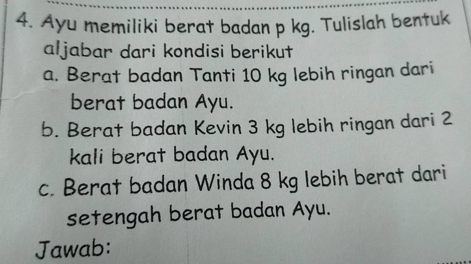 Ayu memiliki berat badan p kg. Tulislah bentuk 
aljabar dari kondisi berikut 
a. Berat badan Tanti 10 kg lebih ringan dari 
berat badan Ayu. 
b. Berat badan Kevin 3 kg lebih ringan dari 2
kali berat badan Ayu. 
c. Berat badan Winda 8 kg lebih berat dari 
setengah berat badan Ayu. 
Jawab: