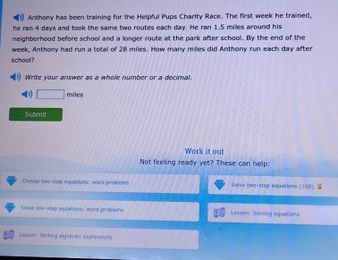 Anthony has been training for the Helpful Pups Charity Race. The first week he trained, 
he ran 4 days and took the same two routes each day. He ran 1.5 miles around his 
neighborhood before school and a longer route at the park after school. By the end of the
week, Anthony had run a total of 28 miles. How many milles did Anthony run each day after 
school? 
(1) Write your answer as a whole number or a decimal.
miles
Submit 
Work it out 
Not feeling ready yet? These can help: 
Choose two-step equations, word problems Solve lwe-step equations [100) 
Solve one-step equations; word prablems Lesson: Solving equations 
Lisson: Writing algebraic expressions