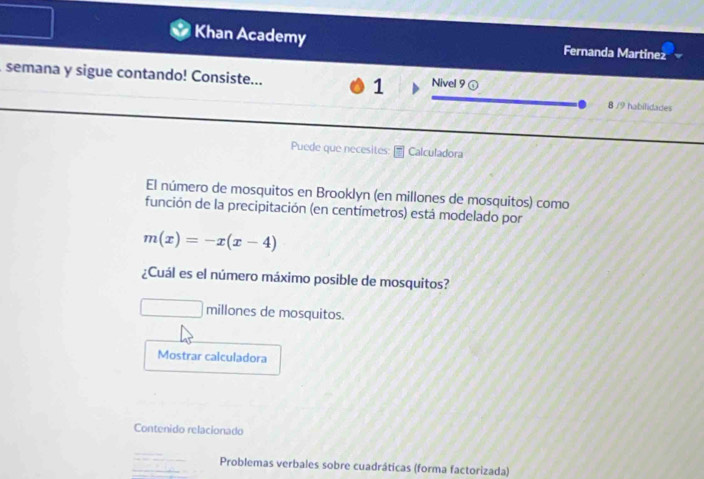 Khan Academy Fernanda Martinez 
semana y sigue contando! Consiste... 1 Nivel 9 ⑥ 
8 /9 habilidades 
Puede que necesites: Calculadora 
El número de mosquitos en Brooklyn (en millones de mosquitos) como 
función de la precipitación (en centímetros) está modelado por
m(x)=-x(x-4)
¿Cuál es el número máximo posible de mosquitos? 
millones de mosquitos. 
Mostrar calculadora 
Contenido relacionado 
Problemas verbales sobre cuadráticas (forma factorizada)