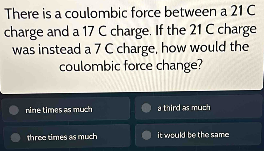 There is a coulombic force between a 21 C
charge and a 17 C charge. If the 21 C charge
was instead a 7 C charge, how would the
coulombic force change?
nine times as much a third as much
three times as much it would be the same