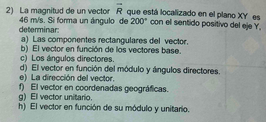 La magnitud de un vector vector R que está localizado en el plano XY es
46 m/s. Si forma un ángulo de 200° con el sentido positivo del eje Y,
determinar:
a) Las componentes rectangulares del vector.
b) El vector en función de los vectores base.
c) Los ángulos directores.
d) El vector en función del módulo y ángulos directores.
e) La dirección del vector.
f) El vector en coordenadas geográficas.
g) El vector unitario.
h) El vector en función de su módulo y unitario.