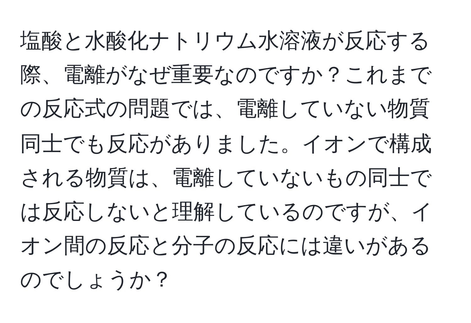 塩酸と水酸化ナトリウム水溶液が反応する際、電離がなぜ重要なのですか？これまでの反応式の問題では、電離していない物質同士でも反応がありました。イオンで構成される物質は、電離していないもの同士では反応しないと理解しているのですが、イオン間の反応と分子の反応には違いがあるのでしょうか？