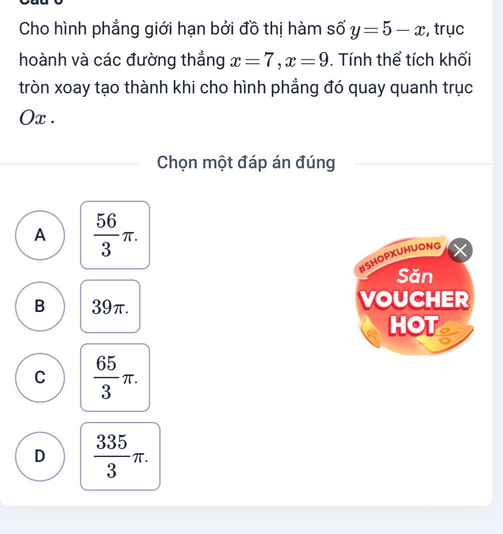 Cho hình phẳng giới hạn bởi đồ thị hàm số y=5-x , trục
hoành và các đường thắng x=7, x=9. Tính thể tích khối
tròn xoay tạo thành khi cho hình phẳng đó quay quanh trục
Ox.
Chọn một đáp án đúng
A  56/3 π. 
#SHOPXUHUONG
Săn
B 39π.
VOUCHER
HOT a
C  65/3 π.
D  335/3 π.