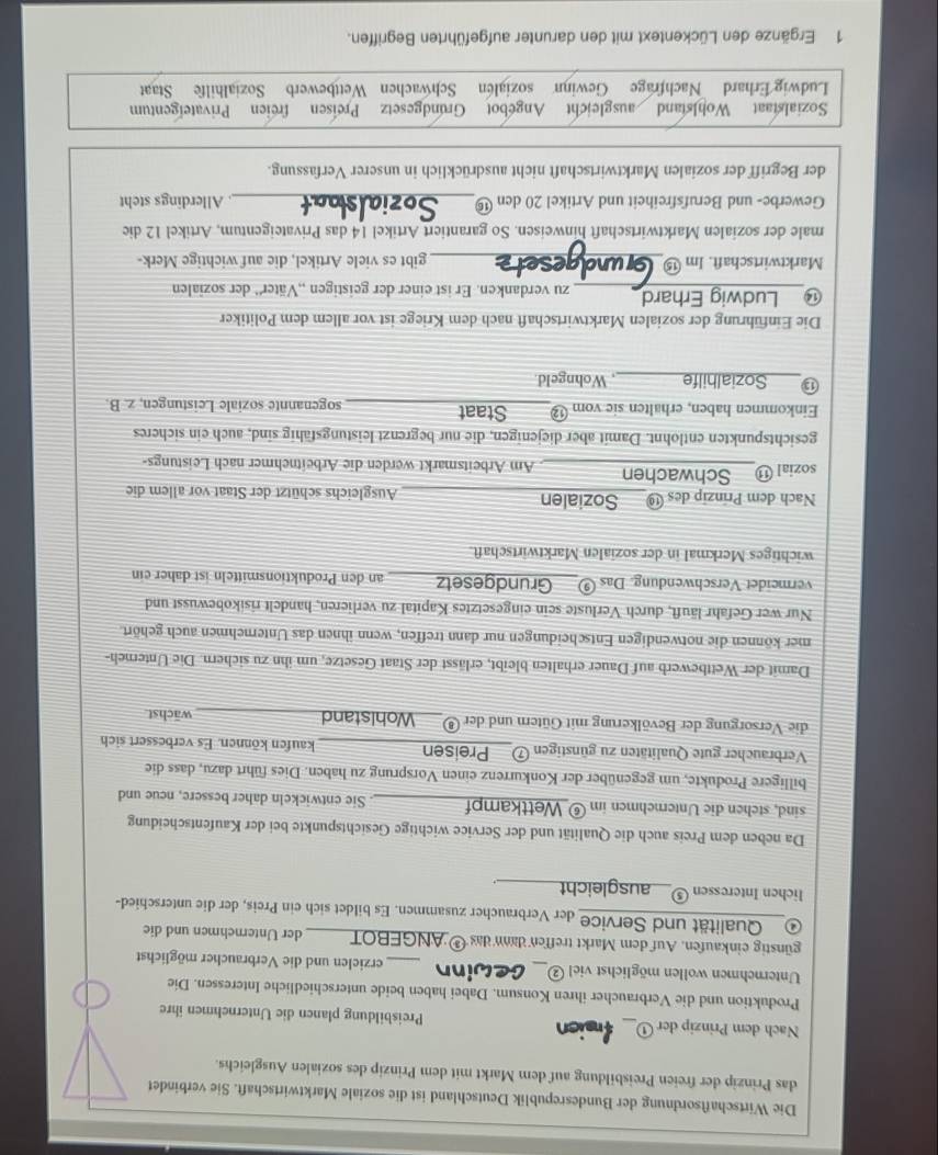 Die Wirtschaftsordnung der Bundesrepublik Deutschland ist die soziale Marktwirtschaft. Sie verbindet
das Prinzip der freien Preisbildung auf dem Markt mit dem Prinzip des sozialen Ausgleichs.
Nach dem Prinzip der ①___ fraicn Preisbildung planen die Unternehmen ihre
Produktion und die Verbraucher ihren Konsum. Dabei haben beide unterschiedliche Interessen. Die
Unternehmen wollen möglichst viel ②__ . Ge _erzielen und die Verbraucher möglichst
günstig einkaufen. Auf dem Markt treffen dann das ® ANGEBOT der Unternehmen und die
④ Qualität und Service der Verbraucher zusammen. Es bildet sich ein Preis, der die unterschied-
Tichen Interessen⑤__ausgleicht
Da neben dem Preis auch die Qualität und der Service wichtige Gesichtspunkte bei der Kaufentscheidung
sind, stehen die Unternehmen im ⑥ Wettkampf __. Sie entwickeln daher bessere, neue und
billigere Produkte, um gegenüber der Konkurrenz einen Vorsprung zu haben. Dies führt dazu, dass die
Verbraucher gute Qualitäten zu günstigen ⑦_ Preisen _kaufen können. Es verbessert sich
die Versorgung der Bevölkerung mit Gütern und der ⑧ Wohlstand_ wächst
Damit der Wettbewerb auf Dauer erhalten bleibt, erlässt der Staat Gesetze, um ihn zu sichern. Die Unterneh-
mer können die notwendigen Entscheidungen nur dann treffen, wenn ihnen das Unternehmen auch gehört.
Nur wer Gefahr läuft, durch Verluste sein eingesetztes Kapital zu verlieren, handelt risikobewusst und
vermeidet Verschwendung. Das ⑨___Grundgesetz an den Produktionsmitteln ist daher ein
wichtiges Merkmal in der sozialen Marktwirtschaft.
Nach dem Prinzip des ⑲_  Sozialen Ausgleichs schützt der Staat vor allem die
sozial ⑪__Schwachen______. Am Arbeitsmarkt werden die Arbeitnehmer nach Leistungs-
gesichtspunkten entlohnt. Damit aber diejenigen, die nur begrenzt leistungsfähig sind, auch ein sicheres
Einkommen haben, erhalten sie vom ⑫_____Staat sogenannte soziale Leistungen, z. B.
13 Sozialhilfe , Wohngeld.
Die Einführung der sozialen Marktwirtschaft nach dem Kriege ist vor allem dem Politiker
⑭ Ludwig Erhard zu verdanken. Er ist einer der geistigen „,Väter'' der sozialen
Marktwirtschaft. Im ⑮ _gibt es viele Artikel, die auf wichtige Merk-
male der sozialen Marktwirtschaft hinweisen. So garantiert Artikel 14 das Privateigentum, Artikel 12 die
Gewerbe- und Berufsfreiheit und Artikel 20 den ⑯_  Allerdings steht
der Begriff der sozialen Marktwirtschaft nicht ausdrücklich in unserer Verfassung.
Sozialstaat Wohlstand ausgleicht Angebot Grundgesetz Preisen freien Privateigentum
Ludwig Erhard Nachfrage Gewinn sozialen Schwachen Wettbewerb Sozialhilfe Staat
1 Ergänze den Lückentext mit den darunter aufgeführten Begriffen.