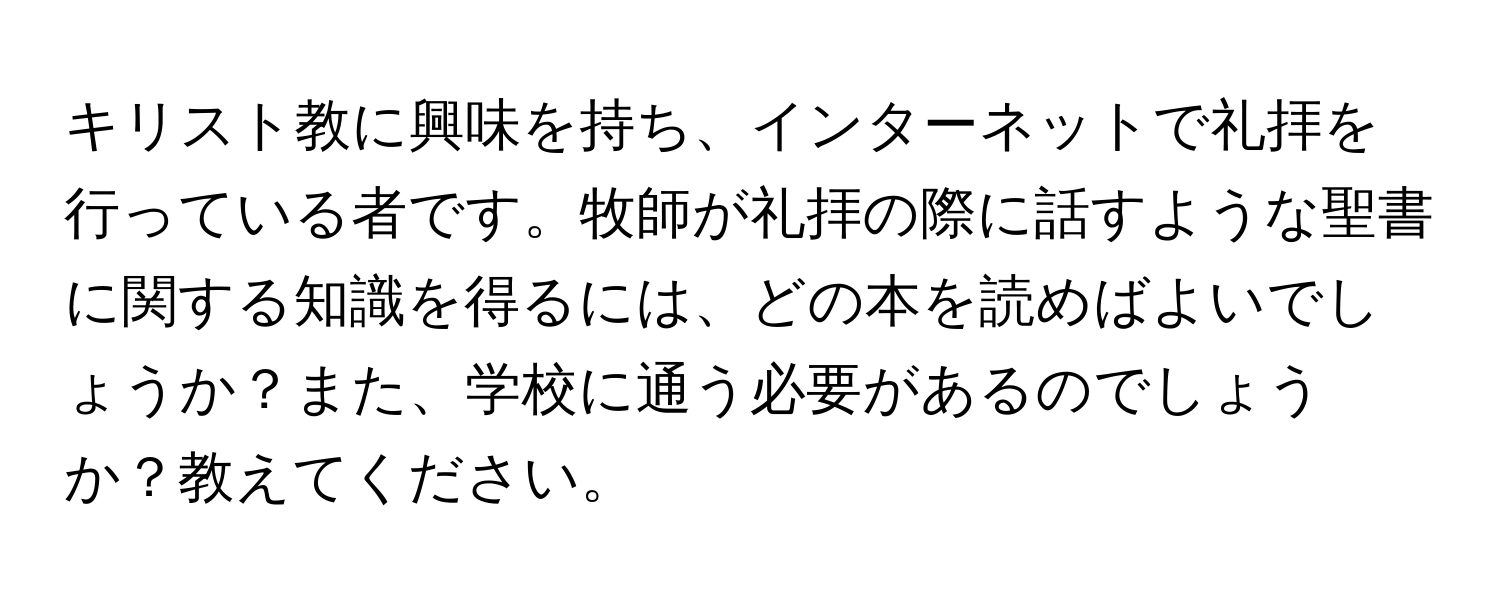 キリスト教に興味を持ち、インターネットで礼拝を行っている者です。牧師が礼拝の際に話すような聖書に関する知識を得るには、どの本を読めばよいでしょうか？また、学校に通う必要があるのでしょうか？教えてください。