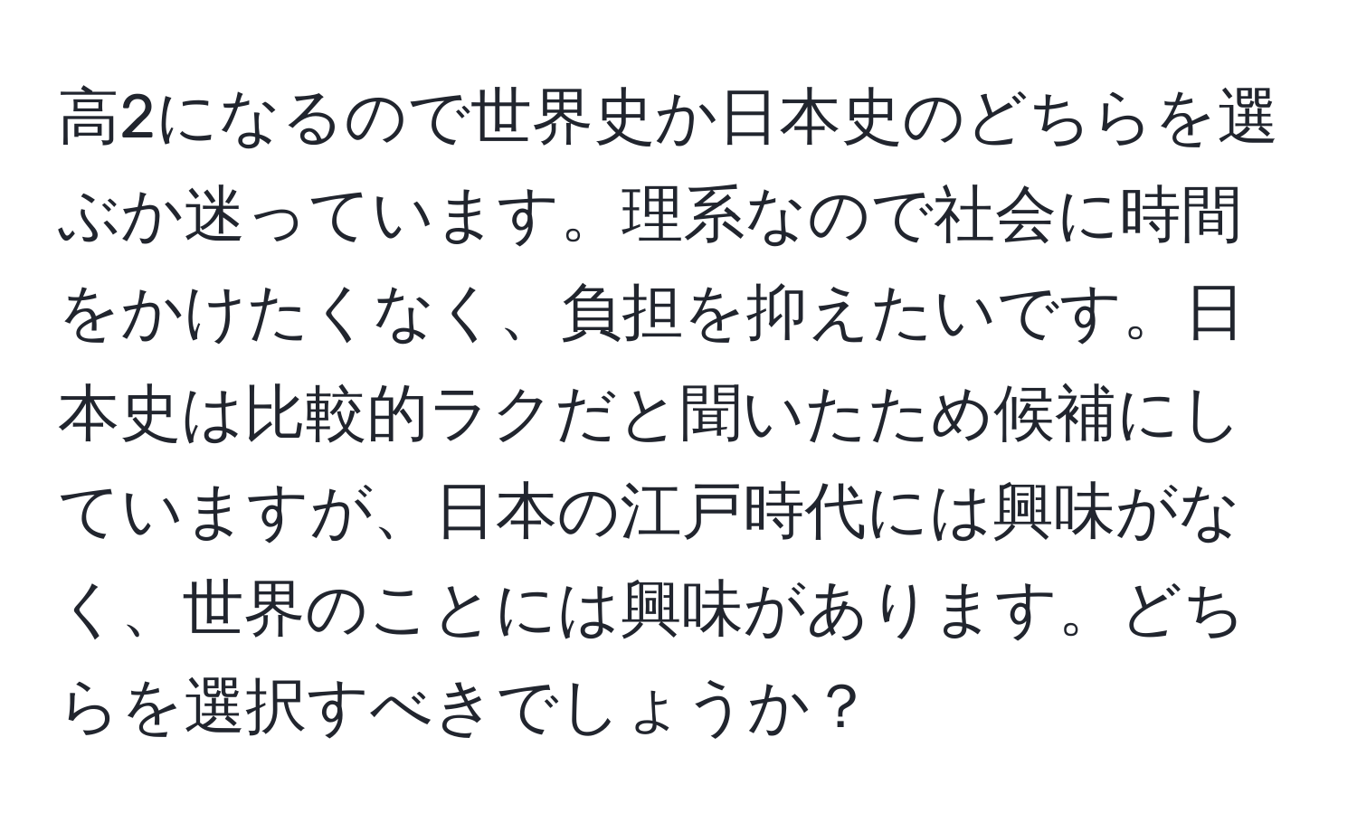 高2になるので世界史か日本史のどちらを選ぶか迷っています。理系なので社会に時間をかけたくなく、負担を抑えたいです。日本史は比較的ラクだと聞いたため候補にしていますが、日本の江戸時代には興味がなく、世界のことには興味があります。どちらを選択すべきでしょうか？