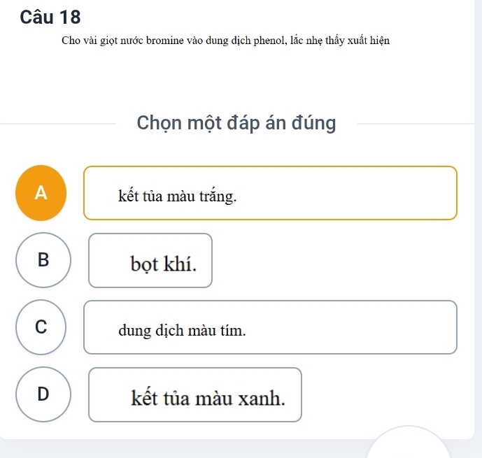 Cho vài giọt nước bromine vào dung dịch phenol, lắc nhẹ thấy xuất hiện
Chọn một đáp án đúng
A kết tủa màu trắng.
B bọt khí.
C dung dịch màu tím.
D kết tủa màu xanh.