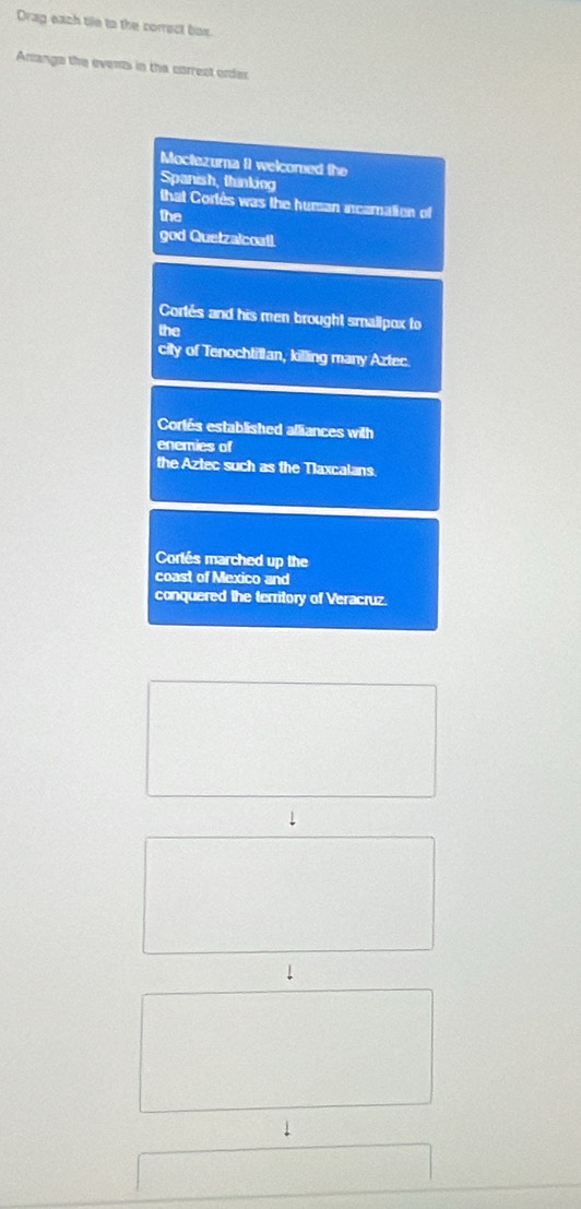 Drag each tie to the correct box 
Arrange the events in the correct order 
Moctezuma ( welcomed the 
Spanish, thinking 
that Cortès was the hursan incamation of 
the 
god Quetzalcoatl 
Cortés and his men brought smallpox to 
the 
city of Tenochtillan, killing many Aztec. 
Corlés established alliances with 
enemies of 
the Aztec such as the Tlaxcalans 
Cortés marched up the 
coast of Mexico and 
conquered the territory of Veracruz 
↓ 
↓