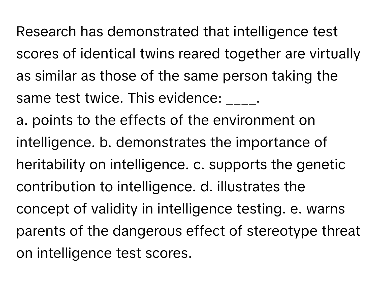 Research has demonstrated that intelligence test scores of identical twins reared together are virtually as similar as those of the same person taking the same test twice. This evidence: ____.

a. points to the effects of the environment on intelligence. b. demonstrates the importance of heritability on intelligence. c. supports the genetic contribution to intelligence. d. illustrates the concept of validity in intelligence testing. e. warns parents of the dangerous effect of stereotype threat on intelligence test scores.