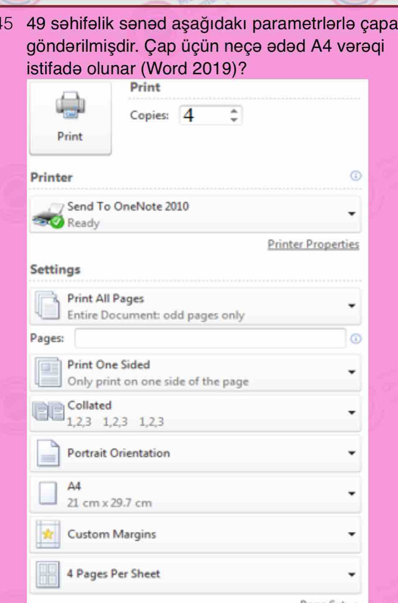 45 49 səhifəlik sənəd aşağıdakı parametrlərlə çapa 
göndərilmişdir. Çap üçün neçə ədəd A4 vərəqi 
istifadə olunar (Word 2019)? 
Print 
Copies: 4
Print 
Printer 
Send To OneNote 2010 
Ready 
Printer Properties 
Settings 
Print All Pages 
Entire Document: odd pages only 
Pages: 
Print One Sided 
Only print on one side of the page 
Collated
1, 2,3 1, 2,3 1, 2,3 
Portrait Orientation 
A4
21cm* 29.7cm
Custom Margins
4 Pages Per Sheet