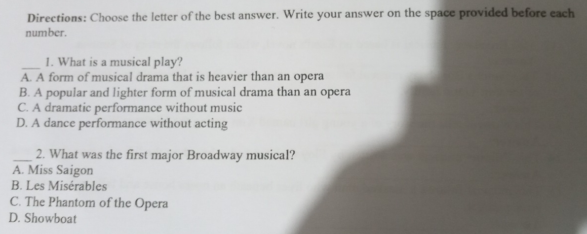 Directions: Choose the letter of the best answer. Write your answer on the space provided before each
number.
_1. What is a musical play?
A. A form of musical drama that is heavier than an opera
B. A popular and lighter form of musical drama than an opera
C. A dramatic performance without music
D. A dance performance without acting
_2. What was the first major Broadway musical?
A. Miss Saigon
B. Les Misérables
C. The Phantom of the Opera
D. Showboat