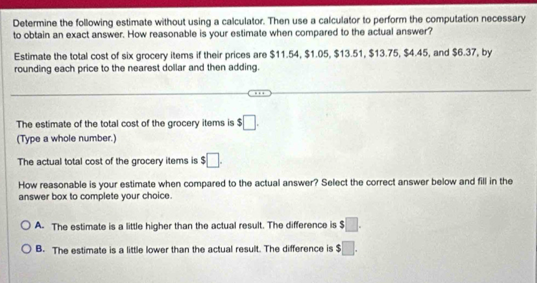 Determine the following estimate without using a calculator. Then use a calculator to perform the computation necessary
to obtain an exact answer. How reasonable is your estimate when compared to the actual answer?
Estimate the total cost of six grocery items if their prices are $11.54, $1.05, $13.51, $13.75, $4.45, and $6.37, by
rounding each price to the nearest dollar and then adding.
The estimate of the total cost of the grocery items is $□. 
(Type a whole number.)
The actual total cost of the grocery items is $□. 
How reasonable is your estimate when compared to the actual answer? Select the correct answer below and fill in the
answer box to complete your choice.
A. The estimate is a little higher than the actual result. The difference is $□.
B. The estimate is a little lower than the actual result. The difference is $□.