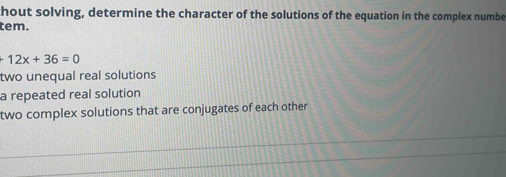 thout solving, determine the character of the solutions of the equation in the complex numbe
tem.
+12x+36=0
two unequal real solutions
a repeated real solution
two complex solutions that are conjugates of each other