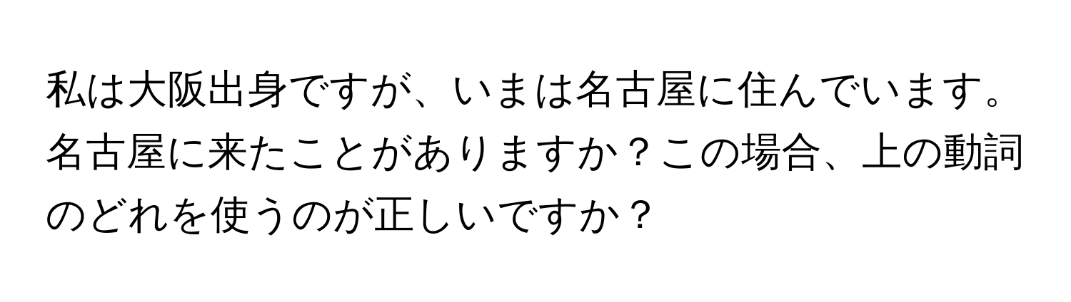 私は大阪出身ですが、いまは名古屋に住んでいます。名古屋に来たことがありますか？この場合、上の動詞のどれを使うのが正しいですか？