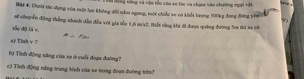 Th động năng và vận tốc của xe lúc va chạm vào chướng ngại vật. 
have a 
Bài 4: Dưới tác dụng của một lực không đổi nằm ngang, một chiếc xe có khối lượng 500kg đang đứng yên 
Y) 
sẽ chuyển động thằng nhanh dần đều với gia tốc 1,6 m/s2. Biết rằng khi đi được quãng đường 5m thì xe có 
tốc độ là v. 
a) Tính v ? 
b) Tính động năng của xe ở cuối đoạn đường? 
c) Tính động năng trung bình của xe trong đoạn đường trên?