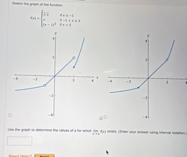 Sketch the graph of the function.
f(x)=beginarrayl sqrt[3](x)ifx≤ -1 xif-1 2endarray.
4 
Use the graph to determine the values of a for which limlimits _xto af(x) exists. (Enter your answer using interval notation.) 
Need Heln?