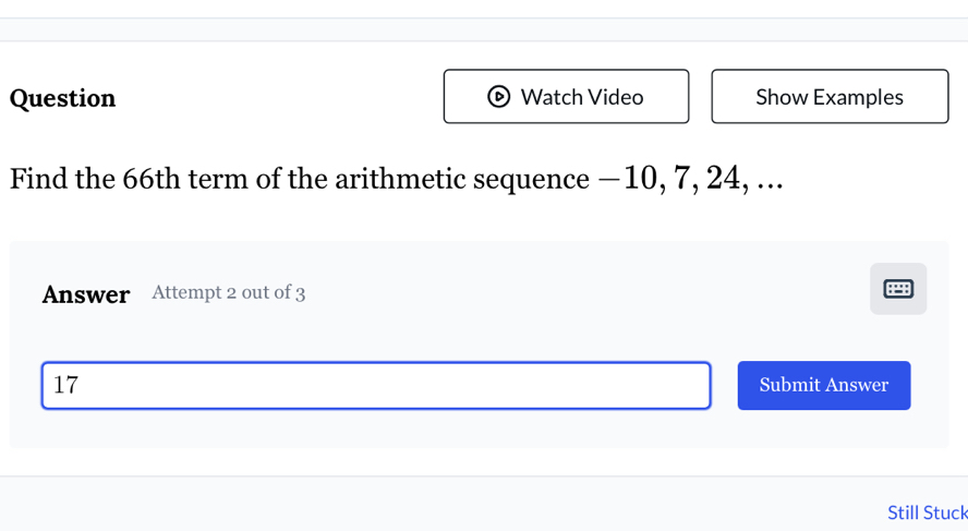 Question Watch Video Show Examples 
Find the 66th term of the arithmetic sequence — 10, 7, 24, ... 
Answer Attempt 2 out of 3
17 Submit Answer 
Still Stuck