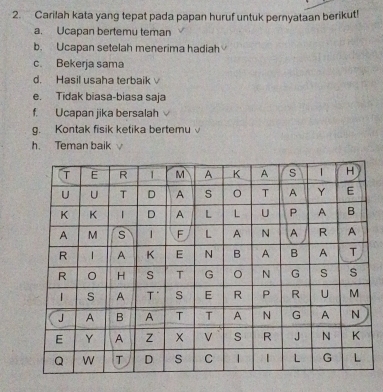 Carilah kata yang tepat pada papan huruf untuk pernyataan berikut! 
a. Ucapan bertemu teman 
b. Ucapan setelah menerima hadiah 
c. Bekerja sama 
d. Hasil usaha terbaik 
e. Tidak biasa-biasa saja 
f. Ucapan jika bersalah 
g. Kontak fisik ketika bertemu 
h. Teman baik