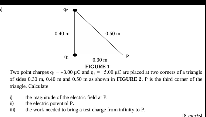 FIGURE 1 
Two point charges q_1=+3.00mu C and q_2=-5.00mu C are placed at two corners of a triangle 
of sides 0.30 m, 0.40 m and 0.50 m as shown in FIGURE 2. P is the third corner of the 
triangle. Calculate 
i) the magnitude of the electric field at P. 
ii) the electric potential P. 
iii) the work needed to bring a test charge from infinity to P. 
[8 marks]