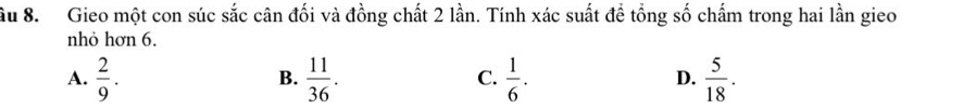 âu 8. Gieo một con súc sắc cân đối và đồng chất 2 lần. Tính xác suất đề tổng số chấm trong hai lần gieo
nhỏ hơn 6.
A.  2/9 .  11/36 .  1/6 .  5/18 . 
B.
C.
D.