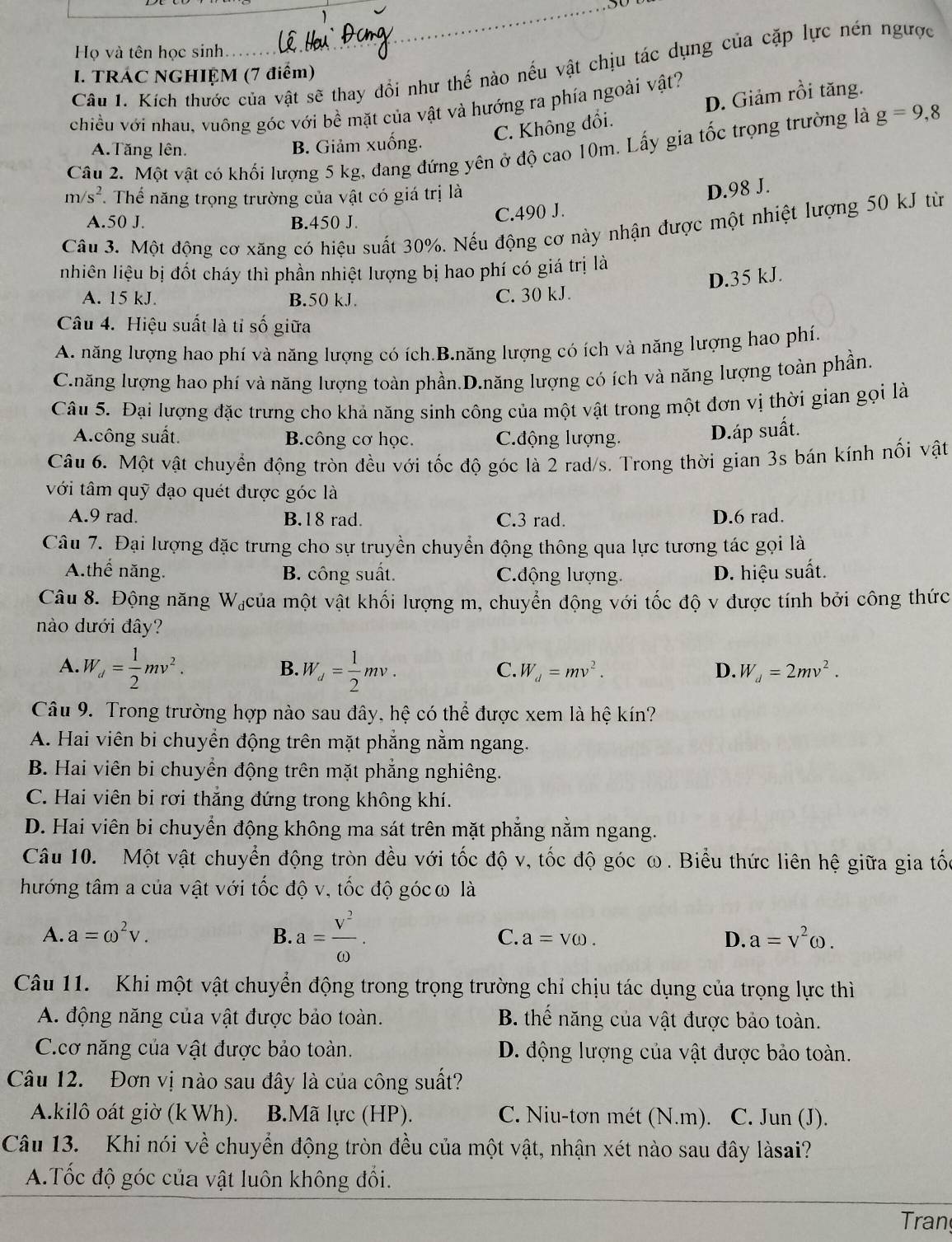 Họ và tên học sinh
Câu 1. Kích thước của vật sẽ thay đổi như thế nào nếu vật chịu tác dụng của cặp lực nén ngược
I. TRÁC NGHIỆM (7 điểm)
D. Giảm rồi tăng.
chiều với nhau, vuông góc với bề mặt của vật và hướng ra phía ngoài vật?
C. Không đổi.
A.Tăng lên. B. Giảm xuống.
Câu 2. Một vật có khối lượng 5 kg, đang đứng yên ở độ cao 10m. Lấy gia tốc trọng trường là g=9,8
m/s^2. Thể năng trọng trường của vật có giá trị là
A.50 J. B.450 J.
C.490 J. D.98 J.
Câu 3. Một động cơ xăng có hiệu suất 30%. Nếu động cơ này nhận được một nhiệt lượng 50 kJ từ
nhiên liệu bị đốt cháy thì phần nhiệt lượng bị hao phí có giá trị là
D.35 kJ.
A. 15 kJ. B.50 kJ. C. 30 kJ.
Câu 4. Hiệu suất là tỉ số giữa
A. năng lượng hao phí và năng lượng có ích.B.năng lượng có ích và năng lượng hao phí
C.năng lượng hao phí và năng lượng toàn phần.D.năng lượng có ích và năng lượng toàn phần
Câu 5. Đại lượng đặc trưng cho khả năng sinh công của một vật trong một đơn vị thời gian gọi là
A.công suất. B.công cơ học. C.động lượng.
D.áp suất.
Câu 6. Một vật chuyển động tròn đều với tốc độ góc là 2 rad/s. Trong thời gian 3s bán kính nối vật
với tâm quỹ đạo quét được góc là
A.9 rad. B.18 rad. C.3 rad. D.6 rad.
Câu 7. Đại lượng đặc trưng cho sự truyền chuyển động thông qua lực tương tác gọi là
A.thể năng. B. công suất. C.ộng lượng. D. hiệu suất.
Câu 8. Động năng Wạcủa một vật khối lượng m, chuyển động với tốc độ v được tính bởi công thức
nào dưới đây?
A. W_d= 1/2 mv^2. W_d= 1/2 mv.
B.
C. W_d=mv^2. D. W_d=2mv^2.
Câu 9. Trong trường hợp nào sau đây, hệ có thể được xem là hệ kín?
A. Hai viên bi chuyền động trên mặt phẳng nằm ngang.
B. Hai viên bi chuyển động trên mặt phăng nghiêng.
C. Hai viên bi rơi thắng đứng trong không khí.
D. Hai viên bi chuyển động không ma sát trên mặt phẳng nằm ngang.
Câu 10. Một vật chuyển động tròn đều với tốc độ v, tốc độ góc ω. Biểu thức liên hệ giữa gia tốc
hướng tâm a của vật với tốc độ v, tốc độ gócω là
A. a=omega^2v. B. a= v^2/omega  . C. a=Vomega . D. a=V^2omega .
Câu 11. Khi một vật chuyển động trong trọng trường chỉ chịu tác dụng của trọng lực thì
A. động năng của vật được bảo toàn. B. thể năng của vật được bảo toàn.
C.cơ năng của vật được bảo toàn. D. động lượng của vật được bảo toàn.
Câu 12. Đơn vị nào sau đây là của công suất?
A.kilô oát giờ (k Wh). B.Mã lực (HP). C. Niu-tơn mét (N.m). C. Jun (J).
Câu 13. Khi nói về chuyển động tròn đều của một vật, nhận xét nào sau đây làsai?
A.Tốc độ góc của vật luôn không đổi.
Tran