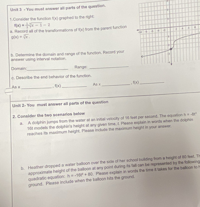 You must answer all parts of the question. 
1.Consider the function f(x) graphed to the right:
f(x)= 1/2 sqrt[3](x-1)-2
a. Record all of the transformations of f(x) from the parent function
g(x)=sqrt[3](x). 
b. Determine the domain and range of the function. Record your 
answer using interval notation. 
Domain:_ Range: 
_ 
c. Describe the end behavior of the function. 
_ Asx
a f(x) _ As x _ . f(x) _ 
Unit 2- You must answer all parts of the question 
2. Consider the two scenarios below 
a. A dolphin jumps from the water at an initial velocity of 16 feet per second. The equation h=-8t^2
16t models the dolphin's height at any given time, t. Please explain in words when the dolphin 
reaches its maximum height. Please include the maximum height in your answer. 
b. Heather dropped a water balloon over the side of her school building from a height of 80 feet. Th 
approximate height of the balloon at any point during its fall can be represented by the following 
quadratic equation: h=-16t^2+80. Please explain in words the time it takes for the balloon to h
ground. Please include when the balloon hits the ground.