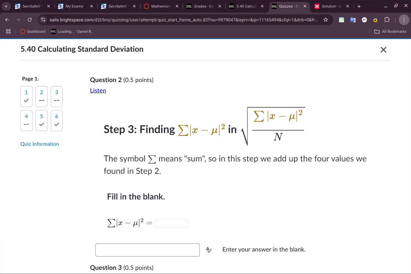 ServSafe® My Exams ServSafe® × Mathematic Grades - D 5.40 Calcul Quizzes - D Solution - G t + 
1 
sails.brightspace.com/d2l/lms/quizzing/user/attempt/quiz_start_frame_auto.d2l?ou=9979047&isprv=&qi=11165494&cfql=1&dnb=0&fr. 
Dashboard Loading... - Daniel B... All Bookmarks 
5.40 Calculating Standard Deviation 
Page 1: Question 2 (0.5 points) 
1 2 3 Listen
4 5 6
Step 3 : Finding sumlimits |x-mu |^2 in sqrt(frac sumlimits |x-mu |^2)N
Quiz Information 
The symbol sumlimits means ''sum", so in this step we add up the four values we 
found in Step 2. 
Fill in the blank.
sumlimits |x-mu |^2=□
Enter your answer in the blank. 
Question 3 (0.5 points)