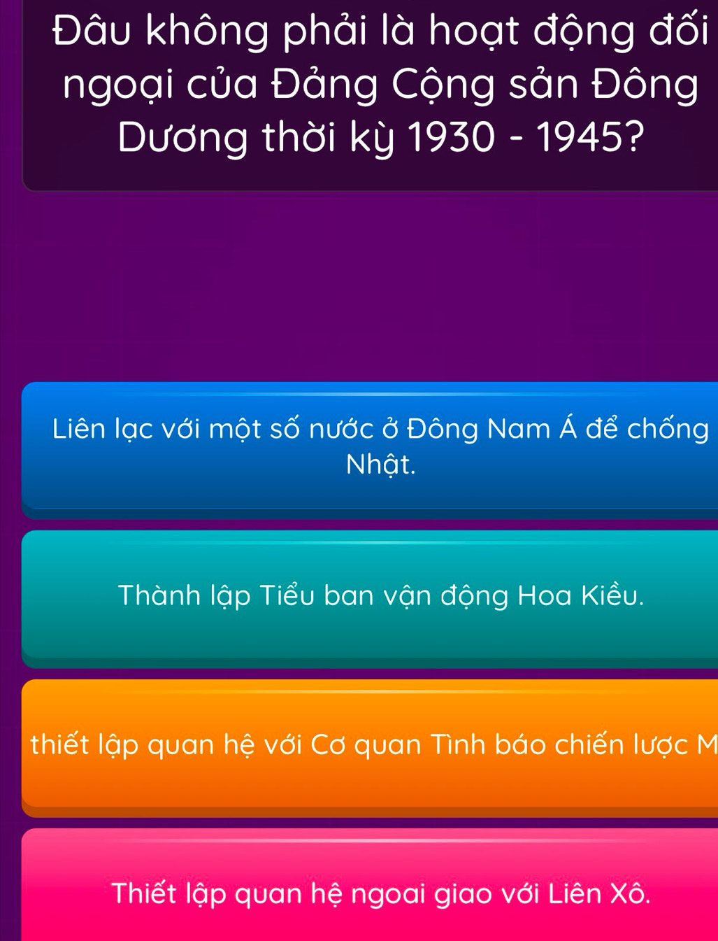 Đâu không phải là hoạt động đối
ngoại của Đảng Cộng sản Đông
Dương thời kỳ 1930 - 1945?
Liên lạc với một số nước ở Đông Nam Á để chống
Nhật.
Thành lập Tiểu ban vận động Hoa Kiều.
thiết lập quan hệ với Cơ quan Tình báo chiến lược M
Thiết lập quan hệ ngoai giao với Liên Xô.