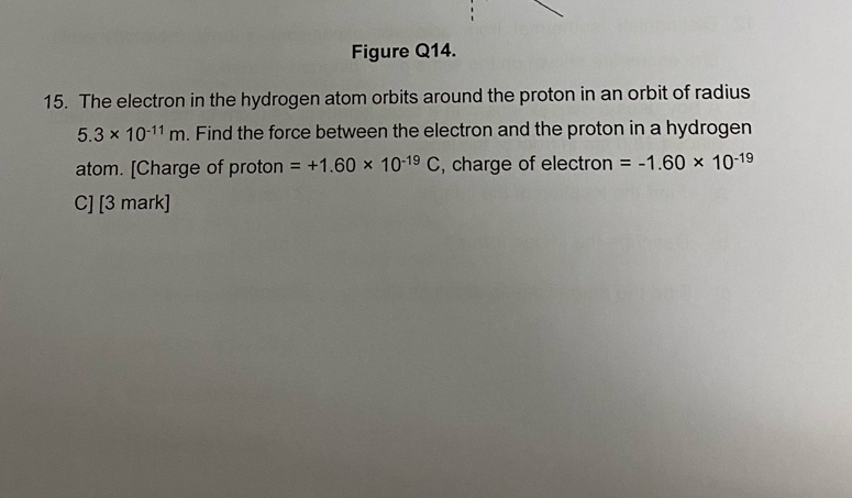 Figure Q14. 
15. The electron in the hydrogen atom orbits around the proton in an orbit of radius
5.3* 10^(-11)m. Find the force between the electron and the proton in a hydrogen 
atom. [Charge of proton =+1.60* 10^(-19)C , charge of electron =-1.60* 10^(-19)
C] [3 mark]