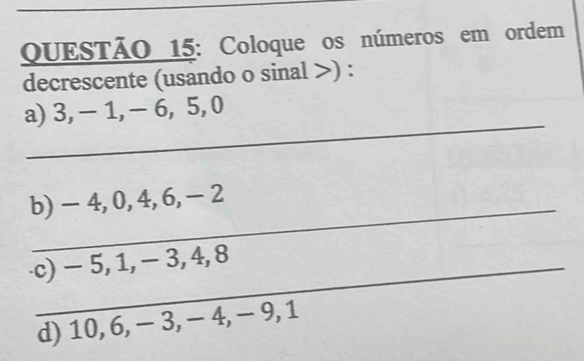 Coloque os números em ordem 
decrescente (usando o sinal >) : 
_ 
a) 3, - 1, - 6, 5, 0
b) - 4, 0, 4, 6, -2
c) - 5, 1, − 3, 4, 8
d) 10, 6, - 3, − 4, - 9, 1