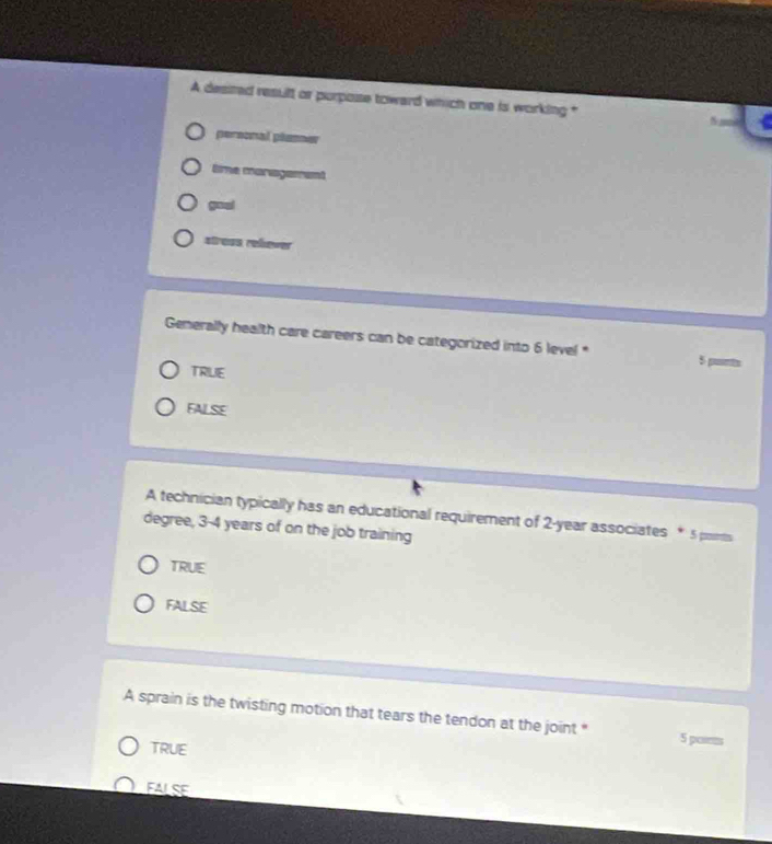 A desited result or purpose toward which one is working *
personal plemnw
Eme managament
goal
stress rehewer
Generally health care careers can be categorized into 6 level * 5 punts
TRILIE
FALSE
A technician typically has an educational requirement of 2-year associates * 5 pomts
degree, 3-4 years of on the job training
TRUE
FALSE
A sprain is the twisting motion that tears the tendon at the joint " 5 poims
TRUE
FALSE