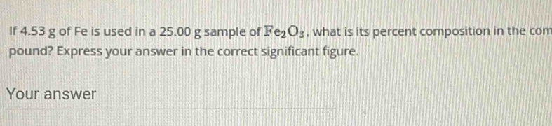 If 4.53 g of Fe is used in a 25.00 g sample of Fe_2O_3 , what is its percent composition in the com 
pound? Express your answer in the correct significant figure. 
Your answer