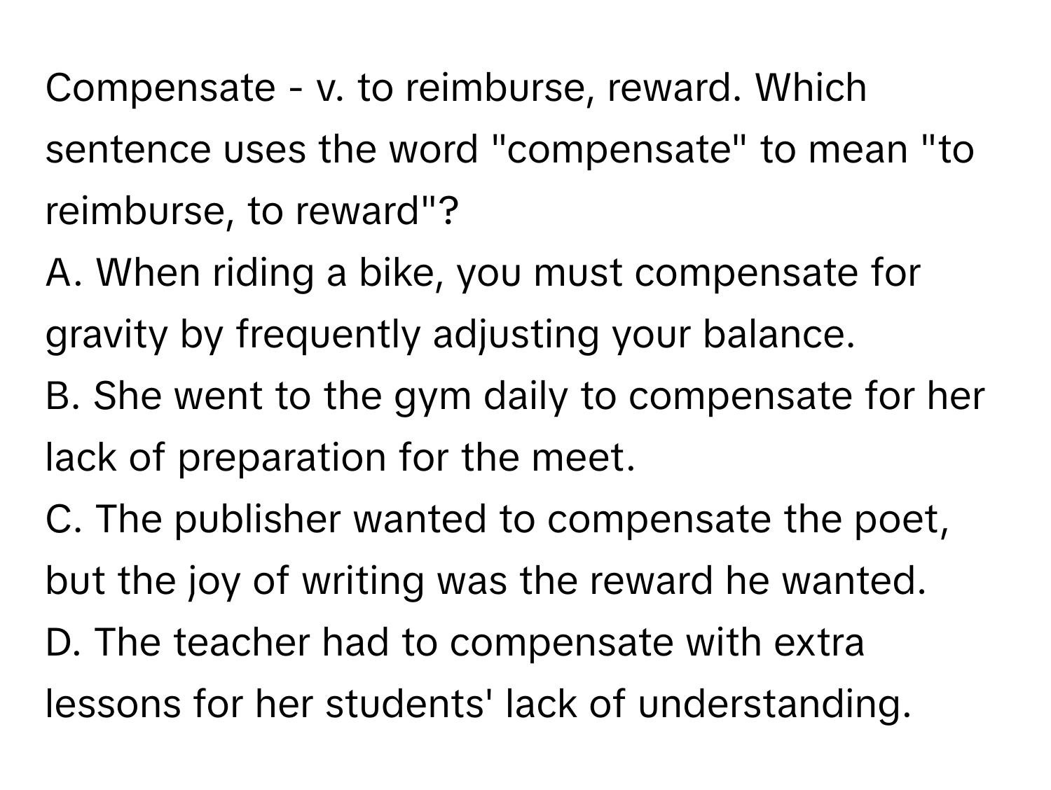 Compensate - v. to reimburse, reward. Which sentence uses the word "compensate" to mean "to reimburse, to reward"?
A. When riding a bike, you must compensate for gravity by frequently adjusting your balance.
B. She went to the gym daily to compensate for her lack of preparation for the meet.
C. The publisher wanted to compensate the poet, but the joy of writing was the reward he wanted.
D. The teacher had to compensate with extra lessons for her students' lack of understanding.