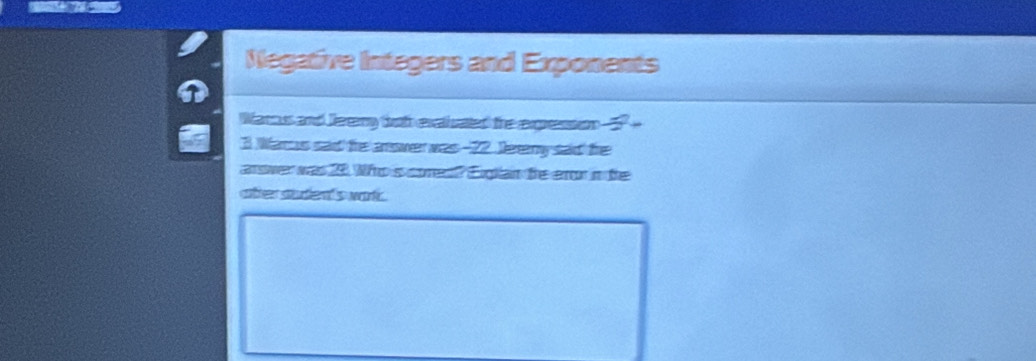 Negative Integers and Exponents 
Warcus and Jeremy tth exatiuated the expression -
3 Warus sad the anower was -22 Jereny said the 
arswer was 20. Who's cores? Eiglan te eror in te 
atter studen's war.