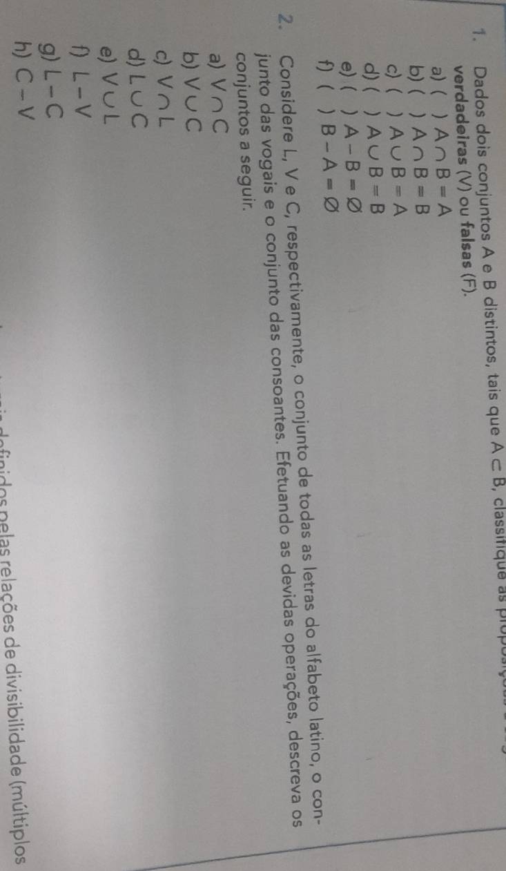 Dados dois conjuntos A e B distintos, tais que A⊂ B , classifique as propo: 
verdadeiras (V) ou falsas (F). 
a) ( ) A∩ B=A
b) ( ) A∩ B=B
c) ( ) A∪ B=A
d)(  A∪ B=B
e) ( ) A-B=varnothing
f)  ) B-A=varnothing
2. Considere L, V e C, respectivamente, o conjunto de todas as letras do alfabeto latino, o con- 
junto das vogais e o conjunto das consoantes. Efetuando as devidas operações, descreva os 
conjuntos a seguir. 
a) V∩ C
b) V∪ C
c) V∩ L
d) L∪ C
e) V∪ L
f) L-V
g) L-C
h) C-V
finidos pelas relações de divisibilidade (múltiplos