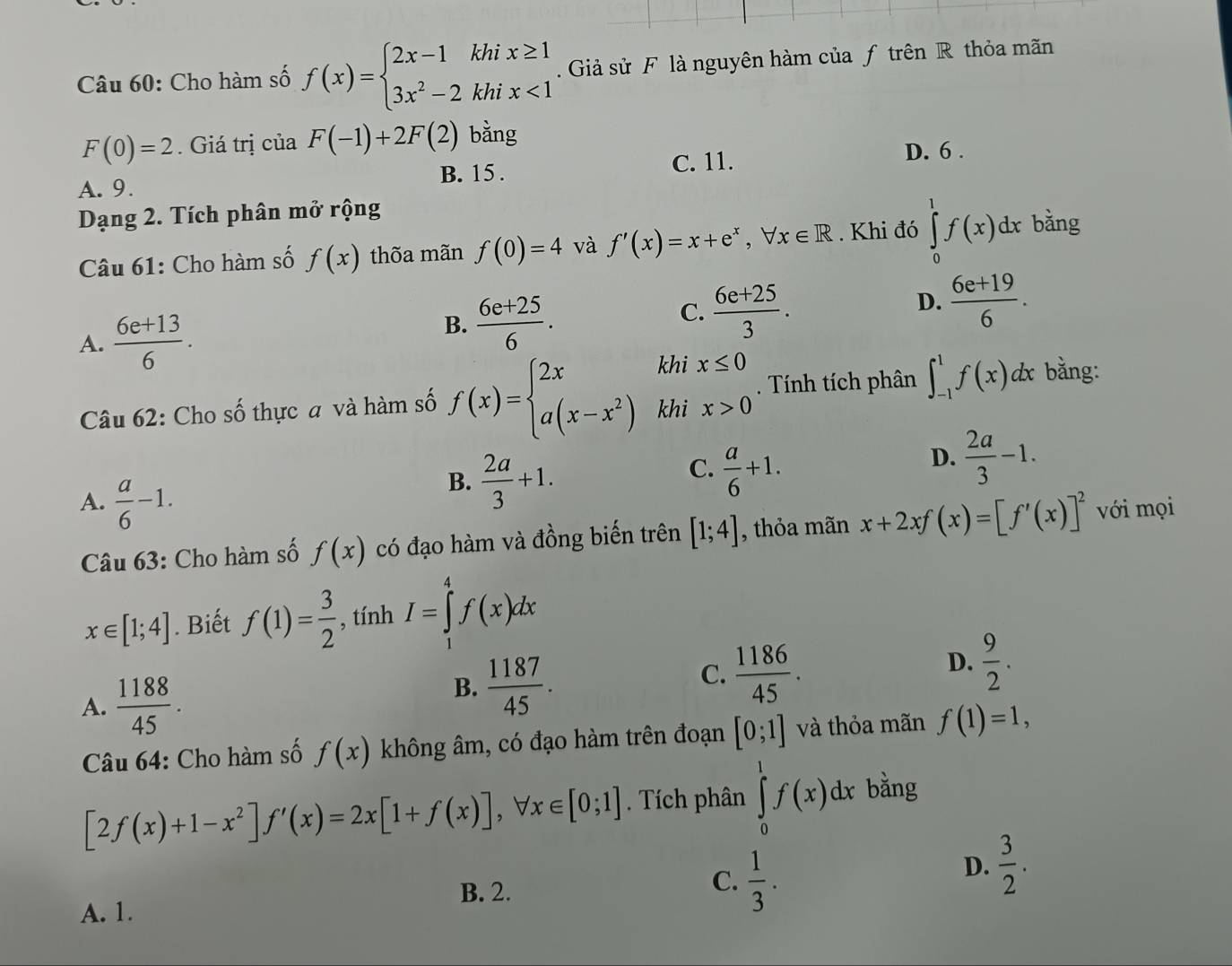 Cho hàm số f(x)=beginarrayl 2x-1khix≥ 1 3x^2-2khix<1endarray..  Giả sử F là nguyên hàm của ƒ trên R thỏa mãn
F(0)=2. Giá trị của F(-1)+2F(2) bằng
A. 9. B. 15 . C. 11.
D. 6 .
Dạng 2. Tích phân mở rộng bằng
Câu 61: Cho hàm số f(x) thõa mãn f(0)=4 và f'(x)=x+e^x,forall x∈ R. Khi đó ∈tlimits _0^(1f(x)dx
D.
A. frac 6e+13)6.
B.  (6e+25)/6 .  (6e+25)/3 .  (6e+19)/6 .
C.
khi x≤ 0 bằng:
Tính tích phân ∈t _(-1)^1f(x)dx
Câu 62: Cho số thực a và hàm số f(x)=beginarrayl 2x a(x-x^2)endarray. khi x>0
B.  2a/3 +1.
C.  a/6 +1.
D.  2a/3 -1.
A.  a/6 -1. [1;4] , thỏa mãn x+2xf(x)=[f'(x)]^2 với mọi
Câu 63: Cho hàm số f(x) có đạo hàm và đồng biến trên
x∈ [1;4]. Biết f(1)= 3/2  , tính I=∈tlimits _1^(4f(x)dx
D.
A. frac 1188)45.
B.  1187/45 .  1186/45 .  9/2 .
C.
Câu 64: Cho hàm số f(x) không âm, có đạo hàm trên đoạn [0;1] và thỏa mãn f(1)=1,
[2f(x)+1-x^2]f'(x)=2x[1+f(x)],forall x∈ [0;1]. Tích phân ∈tlimits _0^(1f(x)dx bằng
D. frac 3)2.
B. 2.
C.  1/3 .
A. 1.