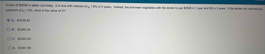 A loan of $5000 is taken out today. It is due with interest at l_4=8% in 2 years. Instead, the borrower negotiates with the lender to pay $2500 in 1 year and $X in 3 years. If the lender can reinvest any
payment at I_2=5% , what is the value of X?
A. $3038.93
B. $3395.34
C. $2493.59
D. $3581.68