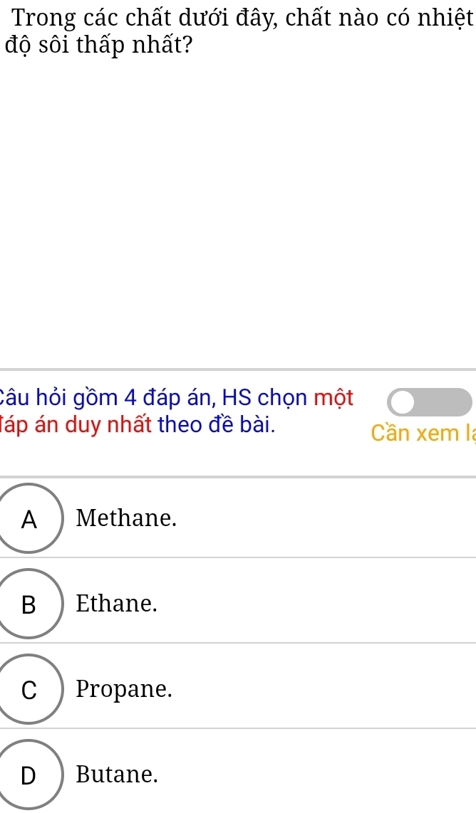 Trong các chất dưới đây, chất nào có nhiệt
độ sôi thấp nhất?
Câu hỏi gồm 4 đáp án, HS chọn một
Táp án duy nhất theo đề bài. Cần xem la
A ) Methane.
B ) Ethane.
C )Propane.
D₹ Butane.