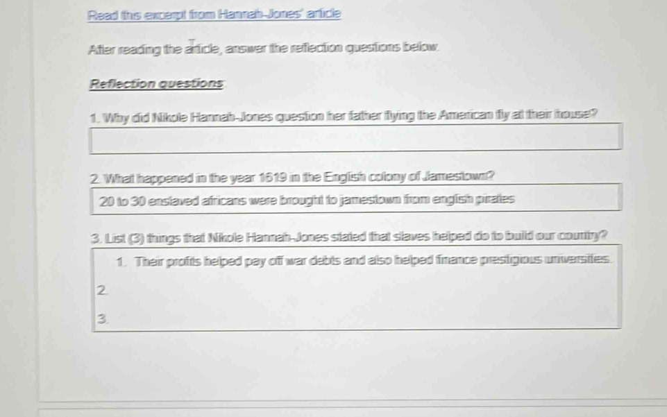 Read this excerpt from Hannah Jones' article 
After reading the article, answer the reflection questions below. 
Reflection questions 
1. Why did Nikole Hannah-Jones question her father flying the American fly at their house? 
2. What happened in the year 1619 in the English colony of Jamestown?
20 to 30 enslaved africans were brought to jamestown from english pirates 
3. List (3) things that Nikole Hannah-Jones stated that slaves helped do to build our country? 
1. Their profts helped pay off war debts and also helped finance prestigious universiies. 
2 
3