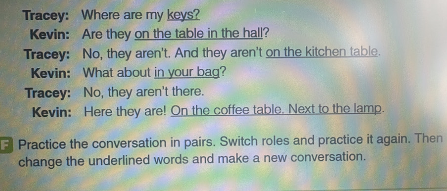 Tracey: Where are my keys? 
Kevin: Are they on the table in the hall? 
Tracey: No, they aren't. And they aren't on the kitchen table. 
Kevin: What about in your bag? 
Tracey: No, they aren't there. 
Kevin: Here they are! On the coffee table. Next to the lamp. 
Practice the conversation in pairs. Switch roles and practice it again. Then 
change the underlined words and make a new conversation.