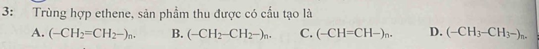 3: Trùng hợp ethene, sản phầm thu được có cấu tạo là
A. (-CH_2=CH_2-)_n. B. (-CH_2-CH_2-)_n. C. (-CH=CH-)_n. D. (-CH_3-CH_3-)_n.