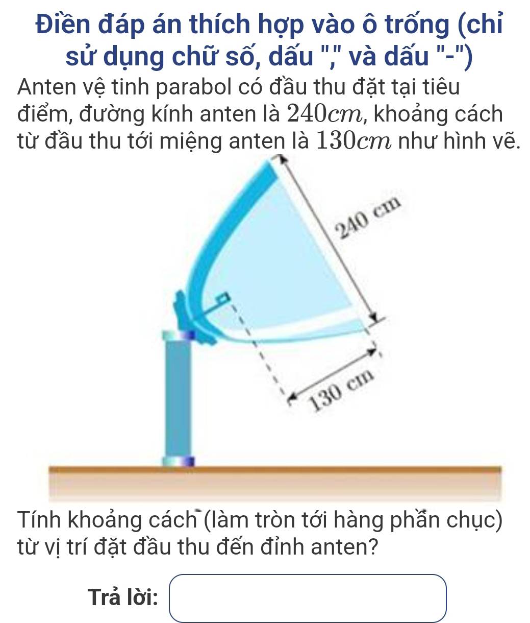 Điền đáp án thích hợp vào ô trống (chỉ
sử dụng chữ số, dấu "," và dấu "-")
Anten vệ tinh parabol có đầu thu đặt tại tiêu
điểm, đường kính anten là 240cm, khoảng cách
từ đầu thu tới miệng anten là 130cm như hình vẽ.
240 cm
130 cm
Tính khoảng cách (làm tròn tới hàng phần chục)
từ vị trí đặt đầu thu đến đỉnh anten?
Trả lời: □