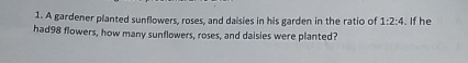 A gardener planted sunflowers, roses, and daisies in his garden in the ratio of 1:2:4 i. If he
had98 flowers, how many sunflowers, roses, and daisies were planted?