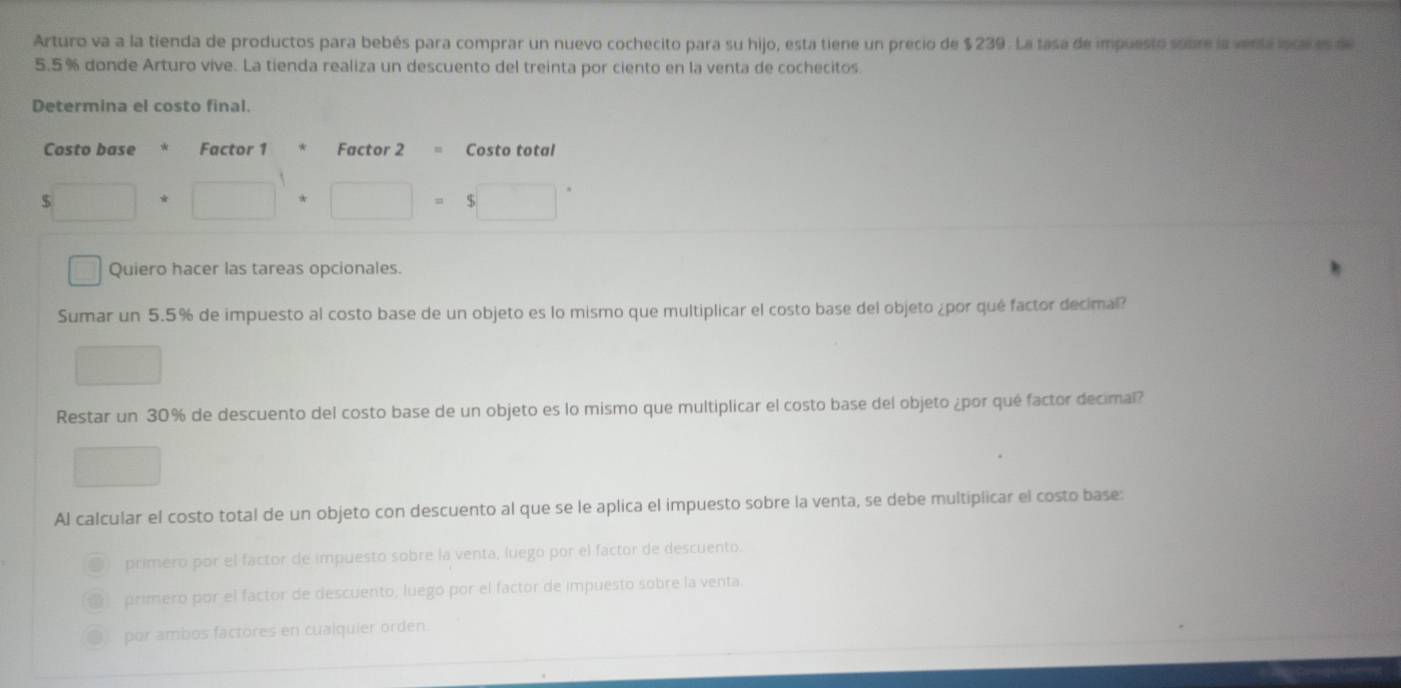 Arturo va a la tienda de productos para bebés para comprar un nuevo cochecito para su hijo, esta tiene un precio de $239. La tasa de impuesto sobre la versa iscal es d
5.5% donde Arturo vive. La tienda realiza un descuento del treinta por ciento en la venta de cochecitos.
Determina el costo final.
Costo base * Factor 1 Factor 2 = Costo total
5□ +□^1+□ =5□°
□ Quiero hacer las tareas opcionales.
Sumar un 5.5% de impuesto al costo base de un objeto es lo mismo que multiplicar el costo base del objeto ¿por qué factor decimal?
□ 
Restar un 30% de descuento del costo base de un objeto es lo mismo que multiplicar el costo base del objeto ¿por qué factor decimal?
□ 
Al calcular el costo total de un objeto con descuento al que se le aplica el impuesto sobre la venta, se debe multiplicar el costo base:
primero por el factor de impuesto sobre la venta, luego por el factor de descuento.
primero por el factor de descuento, luego por el factor de impuesto sobre la venta.
por ambos factores en cualquier orden.