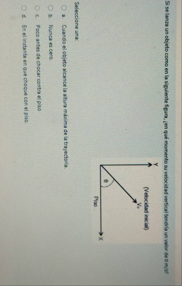 Si se lanza un objeto como en la siguiente figura, ¿en qué momento su velocidad vertical tendría un valor de 0 m/s?
Seleccione una:
a. Cuando el objeto alcance la altura máxima de la trayectoria.
b. Nunca es cero.
c. Poco antes de chocar contra el piso
d. En el instante en que choque con el piso.