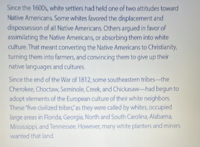 Since the 1600s, white settlers had held one of two attitudes toward 
Native Americans. Some whites favored the displacement and 
dispossession of all Native Americans. Others argued in favor of 
assimilating the Native Americans, or absorbing them into white 
culture. That meant converting the Native Americans to Christianity, 
turning them into farmers, and convincing them to give up their 
native languages and cultures. 
Since the end of the War of 1812, some southeastern tribes—the 
Cherokee, Choctaw, Seminole, Creek, and Chickasaw—had begun to 
adopt elements of the European culture of their white neighbors. 
These "five civilized tribes," as they were called by whites, occupied 
large areas in Florida, Georgia, North and South Carolina, Alabama, 
Mississippi, and Tennessee. However, many white planters and miners 
wanted that land.