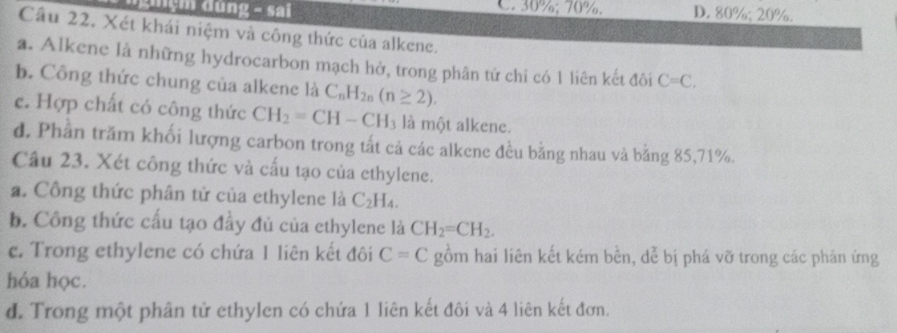 đhgm dúng - sai C. 30%; 70%. D. 80%; 20%.
Cầu 22. Xét khái niệm và công thức của alkene.
a. Alkene là những hydrocarbon mạch hở, trong phân tử chi có 1 liên kết đôi C=C, 
b. Công thức chung của alkene là C_nH_2n(n≥ 2). 
c. Hợp chất có công thức CH_2=CH-CH_3 là một alkene.
d, Phần trăm khối lượng carbon trong tất cả các alkene đều bằng nhau và bằng 85, 71%.
Cầu 23. Xét công thức và cấu tạo của ethylene.
a. Công thức phân tử của ethylene là C_2H_4. 
b. Công thức cấu tạo đầy đủ của ethylene là CH_2=CH_2. 
c. Trong ethylene có chứa 1 liên kết đôi C=C gồm hai liên kết kém bền, dễ bị phá vỡ trong các phản ứng
hóa học.
d. Trong một phân tử ethylen có chứa 1 liên kết đôi và 4 liên kết đơn.